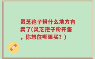 灵芝孢子粉什么地方有卖了(灵芝孢子粉开售，你想在哪里买？)