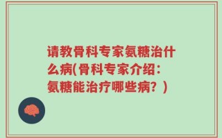 请教骨科专家氨糖治什么病(骨科专家介绍：氨糖能治疗哪些病？)