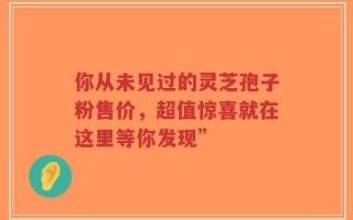 你从未见过的灵芝孢子粉售价，超值惊喜就在这里等你发现”