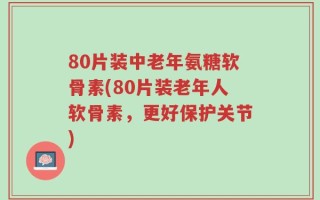 80片装中老年氨糖软骨素(80片装老年人软骨素，更好保护关节)