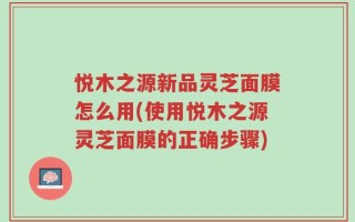 悦木之源新品灵芝面膜怎么用(使用悦木之源灵芝面膜的正确步骤)