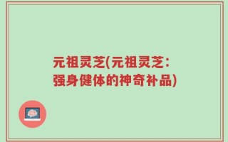 元祖灵芝(元祖灵芝：强身健体的神奇补品)