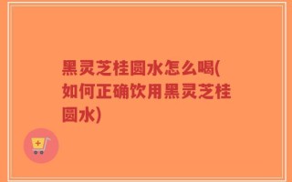 黑灵芝桂圆水怎么喝(如何正确饮用黑灵芝桂圆水)