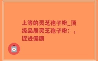 上等的灵芝孢子粉_顶级品质灵芝孢子粉：，促进健康