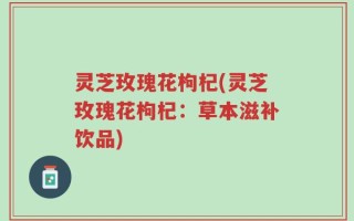 灵芝玫瑰花枸杞(灵芝玫瑰花枸杞：草本滋补饮品)
