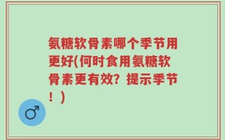 氨糖软骨素哪个季节用更好(何时食用氨糖软骨素更有效？提示季节！)