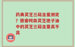 药典灵芝三萜含量测定？德睿柯森灵芝孢子油中的灵芝三萜含量高不高