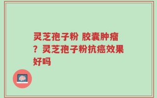 灵芝孢子粉 胶囊肿瘤？灵芝孢子粉抗癌效果好吗