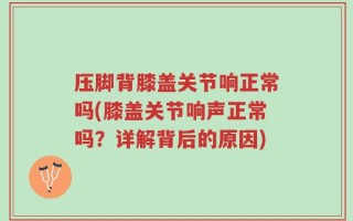 压脚背膝盖关节响正常吗(膝盖关节响声正常吗？详解背后的原因)