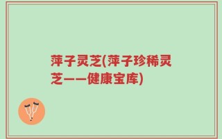 萍子灵芝(萍子珍稀灵芝——健康宝库)