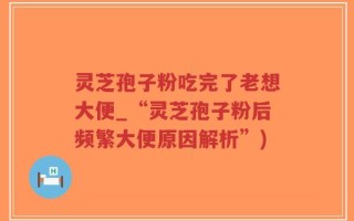 灵芝孢子粉吃完了老想大便_“灵芝孢子粉后频繁大便原因解析”)