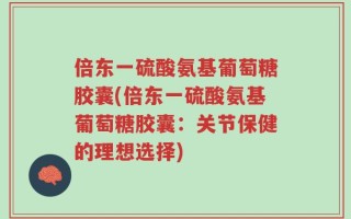 倍东一硫酸氨基葡萄糖胶囊(倍东一硫酸氨基葡萄糖胶囊：关节保健的理想选择)