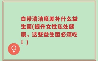 白带清洁度差补什么益生菌(提升女性私处健康，这些益生菌必须吃！)