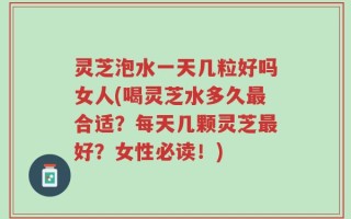 灵芝泡水一天几粒好吗女人(喝灵芝水多久最合适？每天几颗灵芝最好？女性必读！)