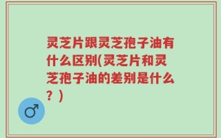 灵芝片跟灵芝孢子油有什么区别(灵芝片和灵芝孢子油的差别是什么？)