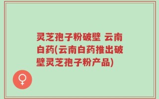 灵芝孢子粉破壁 云南白药(云南白药推出破壁灵芝孢子粉产品)