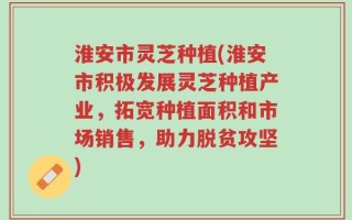淮安市灵芝种植(淮安市积极发展灵芝种植产业，拓宽种植面积和市场销售，助力脱贫攻坚)