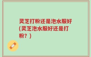 灵芝打粉还是泡水服好(灵芝泡水服好还是打粉？)