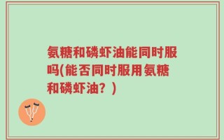 氨糖和磷虾油能同时服吗(能否同时服用氨糖和磷虾油？)