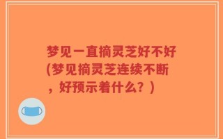 梦见一直摘灵芝好不好(梦见摘灵芝连续不断，好预示着什么？)