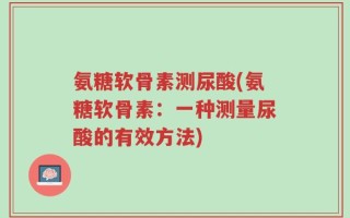 氨糖软骨素测尿酸(氨糖软骨素：一种测量尿酸的有效方法)