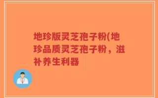 地珍版灵芝孢子粉(地珍品质灵芝孢子粉，滋补养生利器