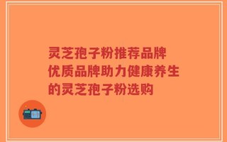 灵芝孢子粉推荐品牌 优质品牌助力健康养生的灵芝孢子粉选购