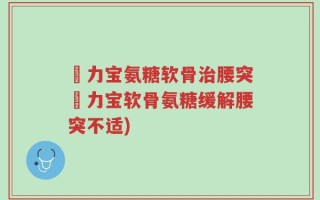 傦力宝氨糖软骨治腰突傦力宝软骨氨糖缓解腰突不适)