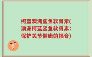 柯蓝澳洲鲨鱼软骨素(澳洲柯蓝鲨鱼软骨素：保护关节健康的福音)