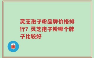 灵芝孢子粉品牌价格排行？灵芝孢子粉哪个牌子比较好