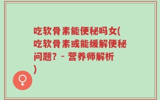吃软骨素能便秘吗女(吃软骨素或能缓解便秘问题？- 营养师解析)