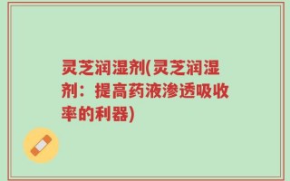 灵芝润湿剂(灵芝润湿剂：提高药液渗透吸收率的利器)