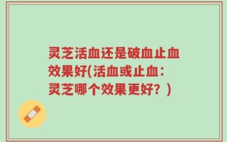 灵芝活血还是破血止血效果好(活血或止血：灵芝哪个效果更好？)