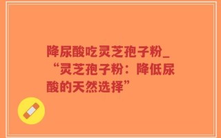 降尿酸吃灵芝孢子粉_“灵芝孢子粉：降低尿酸的天然选择”