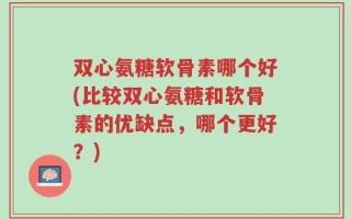 双心氨糖软骨素哪个好(比较双心氨糖和软骨素的优缺点，哪个更好？)