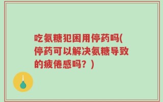 吃氨糖犯困用停药吗(停药可以解决氨糖导致的疲倦感吗？)