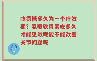 吃氨糖多久为一个疗效期？氨糖软骨素吃多久才能见效呢能不能改善关节问题呢