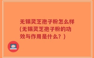 无锡灵芝孢子粉怎么样(无锡灵芝孢子粉的功效与作用是什么？)