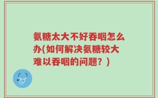 氨糖太大不好吞咽怎么办(如何解决氨糖较大难以吞咽的问题？)