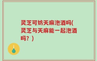 灵芝可妨天麻泡酒吗(灵芝与天麻能一起泡酒吗？)