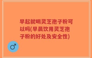 早起就喝灵芝孢子粉可以吗(早晨饮用灵芝孢子粉的好处及安全性)