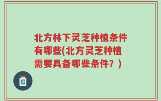 北方林下灵芝种植条件有哪些(北方灵芝种植需要具备哪些条件？)