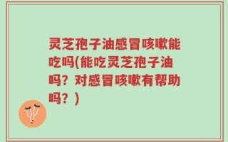 灵芝孢子油感冒咳嗽能吃吗(能吃灵芝孢子油吗？对感冒咳嗽有帮助吗？)