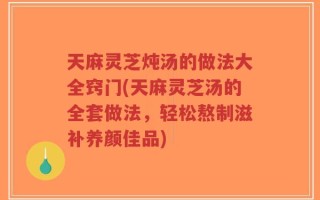 天麻灵芝炖汤的做法大全窍门(天麻灵芝汤的全套做法，轻松熬制滋补养颜佳品)
