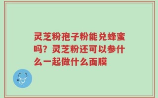 灵芝粉孢子粉能兑蜂蜜吗？灵芝粉还可以参什么一起做什么面膜