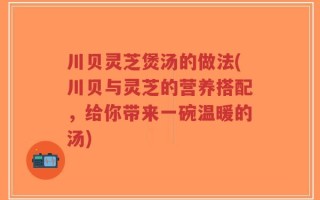 川贝灵芝煲汤的做法(川贝与灵芝的营养搭配，给你带来一碗温暖的汤)