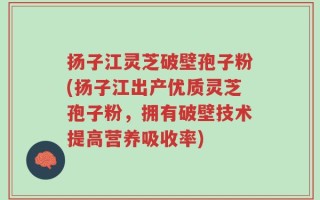 扬子江灵芝破壁孢子粉(扬子江出产优质灵芝孢子粉，拥有破壁技术提高营养吸收率)