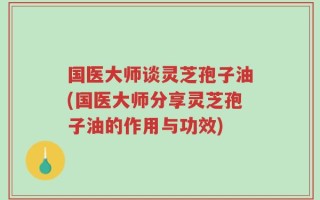 国医大师谈灵芝孢子油(国医大师分享灵芝孢子油的作用与功效)