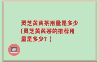 灵芝黄芪茶用量是多少(灵芝黄芪茶的推荐用量是多少？)