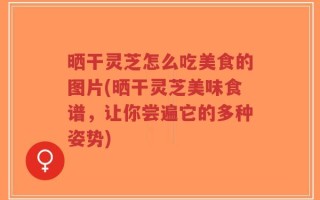 晒干灵芝怎么吃美食的图片(晒干灵芝美味食谱，让你尝遍它的多种姿势)